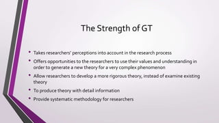 The Strength of GT
• Takes researchers’ perceptions into account in the research process
• Offers opportunities to the researchers to use their values and understanding in
order to generate a new theory for a very complex phenomenon
• Allow researchers to develop a more rigorous theory, instead of examine existing
theory
• To produce theory with detail information
• Provide systematic methodology for researchers
 
