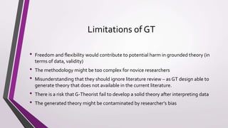 Limitations of GT
• Freedom and flexibility would contribute to potential harm in grounded theory (in
terms of data, validity)
• The methodology might be too complex for novice researchers
• Misunderstanding that they should ignore literature review – as GT design able to
generate theory that does not available in the current literature.
• There is a risk that G-Theorist fail to develop a solid theory after interpreting data
• The generated theory might be contaminated by researcher’s bias
 