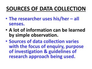 SOURCES OF DATA COLLECTION
• The researcher uses his/her – all
senses.
• A lot of information can be learned
by simple observation.
• Sources of data collection varies
with the focus of enquiry, purpose
of investigation & guidelines of
research approach being used.
 