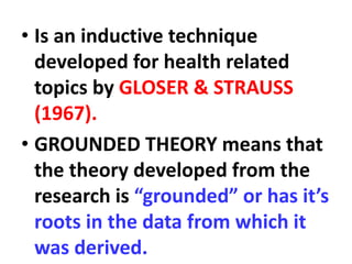 • Is an inductive technique
developed for health related
topics by GLOSER & STRAUSS
(1967).
• GROUNDED THEORY means that
the theory developed from the
research is “grounded” or has it’s
roots in the data from which it
was derived.
 