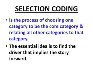 SELECTION CODING
• Is the process of choosing one
category to be the core category &
relating all other categories to that
category.
• The essential idea is to find the
driver that implies the story
forward.
 