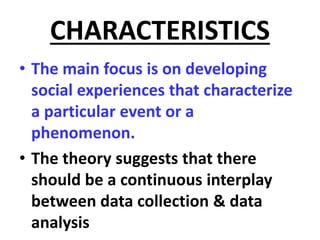 CHARACTERISTICS
• The main focus is on developing
social experiences that characterize
a particular event or a
phenomenon.
• The theory suggests that there
should be a continuous interplay
between data collection & data
analysis
 