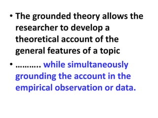 • The grounded theory allows the
researcher to develop a
theoretical account of the
general features of a topic
• ……….. while simultaneously
grounding the account in the
empirical observation or data.
 