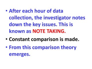 • After each hour of data
collection, the investigator notes
down the key issues. This is
known as NOTE TAKING.
• Constant comparison is made.
• From this comparison theory
emerges.
 