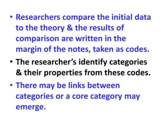 • Researchers compare the initial data
to the theory & the results of
comparison are written in the
margin of the notes, taken as codes.
• The researcher’s identify categories
& their properties from these codes.
• There may be links between
categories or a core category may
emerge.
 
