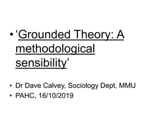 •‘Grounded Theory: A
methodological
sensibility’
• Dr Dave Calvey, Sociology Dept, MMU
• PAHC, 16/10/2019
 