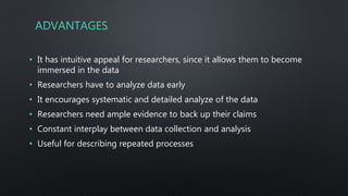 ADVANTAGES
• It has intuitive appeal for researchers, since it allows them to become
immersed in the data
• Researchers have to analyze data early
• It encourages systematic and detailed analyze of the data
• Researchers need ample evidence to back up their claims
• Constant interplay between data collection and analysis
• Useful for describing repeated processes
 