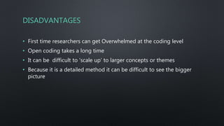 DISADVANTAGES
• First time researchers can get Overwhelmed at the coding level
• Open coding takes a long time
• It can be difficult to 'scale up’ to larger concepts or themes
• Because it is a detailed method it can be difficult to see the bigger
picture
 