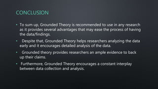 CONCLUSION
• To sum up, Grounded Theory is recommended to use in any research
as it provides several advantages that may ease the process of having
the data/findings.
• Despite that, Grounded Theory helps researchers analyzing the data
early and it encourages detailed analysis of the data.
• Grounded theory provides researchers an ample evidence to back
up their claims.
• Furthermore, Grounded Theory encourages a constant interplay
between data collection and analysis.
 
