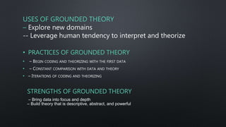 USES OF GROUNDED THEORY
– Explore new domains
-- Leverage human tendency to interpret and theorize
• PRACTICES OF GROUNDED THEORY
• – BEGIN CODING AND THEORIZING WITH THE FIRST DATA
• – CONSTANT COMPARISON WITH DATA AND THEORY
• – ITERATIONS OF CODING AND THEORIZING
STRENGTHS OF GROUNDED THEORY
– Bring data into focus and depth
– Build theory that is descriptive, abstract, and powerful
 