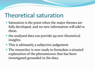Theoretical saturation
 Saturation is the point when the major themes are
fully developed, and no new information will add to
them.
 the analysed data can provide no new theoretical
insights.
 This is ultimately a subjective judgement
 The researcher is now ready to formulate a situated
explanation of the phenomenon that has been
investigated grounded in the data.
 