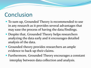 Conclusion
 To sum up, Grounded Theory is recommended to use
in any research as it provides several advantages that
may ease the process of having the data/findings.
 Despite that, Grounded Theory helps researchers
analyzing the data early and it encourages detailed
analysis of the data.
 Grounded theory provides researchers an ample
evidence to back up their claims.
 Furthermore, Grounded Theory encourages a constant
interplay between data collection and analysis.
 