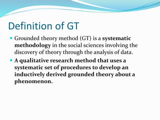 Definition of GT
 Grounded theory method (GT) is a systematic
methodology in the social sciences involving the
discovery of theory through the analysis of data.
 A qualitative research method that uses a
systematic set of procedures to develop an
inductively derived grounded theory about a
phenomenon.
 