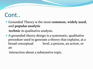 Cont..
 Grounded Theory is the most common, widely used,
and popular analytic
technic in qualitative analysis.
 A grounded theory design is a systematic, qualitative
procedure used to generate a theory that explains, at a
broad conceptual level, a process, an action, or
an
interaction about a substantive topic.
 