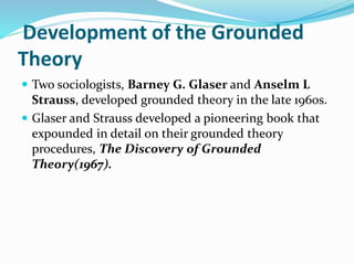Development of the Grounded
Theory
 Two sociologists, Barney G. Glaser and Anselm L
Strauss, developed grounded theory in the late 1960s.
 Glaser and Strauss developed a pioneering book that
expounded in detail on their grounded theory
procedures, The Discovery of Grounded
Theory(1967).
 