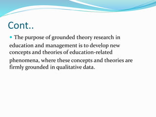 Cont..
 The purpose of grounded theory research in
education and management is to develop new
concepts and theories of education-related
phenomena, where these concepts and theories are
firmly grounded in qualitative data.
 