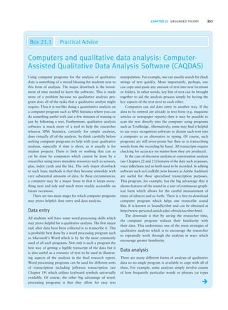 CHAPTER 21 GROUNDED THEORY 353
Computers and qualitative data analysis: Computer-
Assisted Qualitative Data Analysis Software (CAQDAS)
Box 21.1 Practical Advice
Using computer programs for the analysis of qualitative
data is something of a mixed blessing for students new to
this form of analysis. The major drawback is the invest-
ment of time needed to learn the software. This is made
more of a problem because no qualitative analysis pro-
gram does all of the tasks that a qualitative analyst might
require. Thus it is not like doing a quantitative analysis on
a computer program such as SPSS Statistics where you can
do something useful with just a few minutes of training or
just by following a text. Furthermore, qualitative analysis
software is much more of a tool to help the researcher
whereas SPSS Statistics, certainly for simple analyses,
does virtually all of the analysis. So think carefully before
seeking computer programs to help with your qualitative
analysis, especially if time is short, as it usually is for
student projects. There is little or nothing that can as
yet be done by computers which cannot be done by a
researcher using more mundane resources such as scissors,
glue, index cards and the like. The only major drawback
to such basic methods is that they become unwieldy with
very substantial amounts of data. In these circumstances,
a computer may be a major boon in that it keeps every-
thing neat and tidy and much more readily accessible on
future occasions.
There are two main stages for which computer programs
may prove helpful: data entry and data analysis.
Data entry
All students will have some word-processing skills which
may prove helpful for a qualitative analysis. The first major
task after data have been collected is to transcribe it. This
is probably best done by a word processing program such
as Microsoft’s Word which is by far the most commonly
used of all such programs. Not only is such a program the
best way of getting a legible transcript of the data but it
is also useful as a resource of text to be used in illustrat-
ing aspects of the analysis in the final research report.
Word-processing programs can be used for different sorts
of transcription including Jefferson transcription (see
Chapter 19) which utilises keyboard symbols universally
available. Of course, the other big advantage of word-
processing programs is that they allow for easy text
manipulation. For example, one can usually search for (find)
strings of text quickly. More importantly, perhaps, one
can copy-and-paste any amount of text into new locations
or folders. In other words, key bits of text can be brought
together to aid the analysis process simply by having the
key aspects of the text next to each other.
Computers can aid data entry in another way. If the
data to be entered are already in text form (e.g. magazine
articles or newspaper reports) then it may be possible to
scan the text directly into the computer using programs
such as TextBridge. Alternatively, some may find it helpful
to use voice recognition software to dictate such text into
a computer as an alternative to typing. Of course, such
programs are still error-prone but then so is transcribing
words from the recording by hand. All transcripts require
checking for accuracy no matter how they are produced.
In the case of discourse analysis or conversation analysis
(see Chapters 22 and 23) features of the data such as pauses,
voice inflections and so forth need to be recorded. So editing
software such as CoolEdit (now known as Adobe Audition)
are useful for these specialised transcription purposes.
This program, for example, has the big advantage that it
shows features of the sound in a sort of continuous graph-
ical form which allows for the careful measurement of
times of silences and so forth. There is a free-to-download
computer program which helps one transcribe sound
files. It is known as SoundScriber and can be obtained at
http://www-personal.umich.edu/~ebreck/sscriber.html.
The downside is that by saving the researcher time,
the computer program reduces their familiarity with
their data. This undermines one of the main strategies of
qualitative analysis which is to encourage the researcher
to repeatedly work through the analysis in ways which
encourage greater familiarity.
Data analysis
There are many different forms of analysis of qualitative
data so no single program is available to cope with all of
these. For example, some analyses simply involve counts
of how frequently particular words or phrases (or types
Î
M21_HOWI4994_03_SE_C21.QXD 10/11/10 15:05 Page 353
 