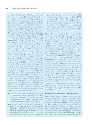354 PART 4 QUALITATIVE RESEARCH METHODS
of words or phrases) occur in the data or how commonly
they occur in close physical proximity. Such an analysis is
not typical of what is done in psychology and, of course,
it is really a type of quantitative analysis of qualitative
data rather than a qualitative data analysis as such. The
most common forms of qualitative analysis tend to involve
the researcher labelling the textual data in some way (cod-
ing) and then linking the codings together to form broader
categories which constitute the bedrock of the analysis.
The most famous of the computer programs helping the
researcher handle grounded theory analyses is NUD*IST,
which was developed in the 1980s, and NVivo, which
was developed a decade or so later but is closely related to
NUD*IST. The researcher transcribes their data (usually
these will be interviews) and enters the transcription into
one of these programs usually using RTF (rich text
format) files which Word can produce. The programs then
allow you to take the text and code or label small pieces
of it. Once this is complete the codes or labels can be
grouped into categories (analogous to themes in thematic
analysis – Chapter 20). The software company which
owns NVivo suggests that it is useful for researchers to
deal with rich-text data at a deep level of analysis. They
identify some of the qualitative methods discussed in this
book as being aided by NVivo such as grounded theory,
conversation analysis, discourse analysis and phenomen-
ology. The software package is available in a student version
at a moderate price but you may find that a trial download
is sufficient for your purposes. This was available at the
following address at the time of writing: http://www.
qsrinternational.com/products_free-trial-software.aspx.
The system allows the user to go through the data
coding the material a small amount at a time (the unit of
analysis can be flexible) or one can develop some coding
categories in a structured form before beginning to apply
them to the data. In NVivo there is the concept of nodes
which it defines as ‘places where you store ideas and
categories’. There are two important types of nodes in the
program which are worth mentioning here:
z Free nodes These can most simply be seen as codings
or brief verbal descriptions or distillations of a chunk
of text. These are probably best used at the start of the
analysis before the researcher has developed clear ideas
about the data and the way the analysis is going.
z Tree nodes These are much more organised than
the free nodes (and may be the consequence of joining
together free nodes). They are in the form of a hierarchy
with the parent node leading to the children nodes which
may lead to the grandchildren nodes. The hierarchy
is given a numerical sequence such as 4 2 3 where the
parent node is here given the address 4, one of the child
nodes is given the address 2 and where the grandchild
is given the address 3. Thus 4 2 3 uniquely identifies a
particular location within the tree node. So, for exam-
ple, a researcher may have as the parent node problems
at work, one of the child nodes may be interpersonal
relationships (another child node might be redundancy,
for example), and one of the grandchild nodes might be
sexual harassment.
These nodes are not fixed until the researcher is finally
satisfied but can be changed, merged together or even
removed should the researcher see fit. This is the typical
process of checking and reviewing that makes qualitative
research both flexible and time-consuming.
NVivo has other useful features such as a ‘modeller’
which allows the researcher to link the ideas/concepts
developed in the analysis together using connectors which
the researcher labels. There is also a search tool which
allows the researcher to isolate text with particular con-
tents or which has been coded in a particular way.
An alternative to NUD*IST/NVivo is to use CDC EZ-
Text which is free-to-download at http://www.cdc.gov/
hiv/SOFTWARE/ez-text.htm if you want to access a
qualitative analysis program without the expense of the
commercial alternatives. EZ-Text is available for researchers
to create and manage databases for semi-structured
qualitative interviews and then analyse the data. The user
acts interactively with the computer during the process
of developing a list of codes to be applied to the data
(i.e. creating a codebook) which can then be used to give
specific codes to passages in the material. The researcher
can also search the data for passages which meet the
researcher’s own preset requirements. In many respects,
this is similar to NVivo.
There is no quick fix for learning any of these systems.
There are training courses for NVivo, for example, lasting
several days, which suggests that the systems cannot be
mastered quickly.
Example of a NVivo/NUD*IST analysis
Pitcher and her colleagues (2006) studied sex work by
using focus group methodology (see Chapter 18) in which
residents in a particular area talked together under the
supervision of a facilitator. NUD*IST was used to analyse
the data originally. In order to demonstrate NVivo, we
have taken a small section of their data and re-analysed it.
This is shown in the screenshot (Figure 21.3). Of course,
different researchers with different purposes may analyse
the same qualitative data very differently. We have done the
most basic coding by entering free nodes for the interview
M21_HOWI4994_03_SE_C21.QXD 10/11/10 15:05 Page 354
 