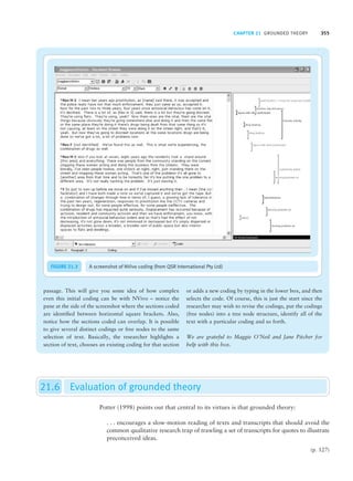 CHAPTER 21 GROUNDED THEORY 355
passage. This will give you some idea of how complex
even this initial coding can be with NVivo – notice the
pane at the side of the screenshot where the sections coded
are identified between horizontal square brackets. Also,
notice how the sections coded can overlap. It is possible
to give several distinct codings or free nodes to the same
selection of text. Basically, the researcher highlights a
section of text, chooses an existing coding for that section
or adds a new coding by typing in the lower box, and then
selects the code. Of course, this is just the start since the
researcher may wish to revise the codings, put the codings
(free nodes) into a tree node structure, identify all of the
text with a particular coding and so forth.
We are grateful to Maggie O’Neil and Jane Pitcher for
help with this box.
FIGURE 21.3 A screenshot of NVivo coding (from QSR International Pty Ltd)
21.6 Evaluation of grounded theory
Potter (1998) points out that central to its virtues is that grounded theory:
. . . encourages a slow-motion reading of texts and transcripts that should avoid the
common qualitative research trap of trawling a set of transcripts for quotes to illustrate
preconceived ideas.
(p. 127)
M21_HOWI4994_03_SE_C21.QXD 10/11/10 15:05 Page 355
 
