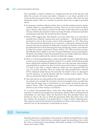356 PART 4 QUALITATIVE RESEARCH METHODS
This is probably as much a weakness as a strength since the size of the task may well
defeat the resources of novices and others. Certainly it is not always possible to be
convinced that preconceived ideas do not dominate the analysis rather than the data
leading the analysis. There are a number of criticisms which seem to apply to grounded
theory:
z It encourages a pointless collection of data, that is, virtually anything textual or spoken
could be subject to a grounded theory analysis. There are no clear criteria for decid-
ing, in advance, what topics to research on the basis of their theoretical or practical
relevance. Indeed, the procedures tend to encourage the delay of theoretical and other
considerations until after the research has been initiated.
z Potter (1998) suggests that ‘The method is at its best where there is an issue that is
tractable from a relatively common sense actor’s perspective . . . the theoretical notions
developed are close to the everyday notions of the participants’ (p. 127). This means
that commonsensical explanations are at a premium – explanations which go beyond
common sense may be squeezed out. Potter puts it another way elsewhere ‘how far is the
grounding derived not from theorizing but from reproducing common sense theories
as if they were analytic conclusions?’ (Potter, 1998, p. 127). This may be fair criticism.
The difficulty is that it applies to any form of research which gives voice to its participants.
Ultimately, this tendency means that grounded theory may simply codify how ordinary
people ordinarily understand the activities in which they engage.
z There is a risk that grounded theory, which is generally founded on admirable ideals,
is used to excuse inadequate qualitative analyses. It is a matter of faith that grounded
theory will generate anything of significant value, yet at the same time, done properly,
a grounded theory analysis may have involved a great deal of labour. Consequently,
it is hard to put aside a research endeavour which may have generated little but
cost a lot of time and effort. There are similar risks that grounded theory methods
will be employed simply because the researcher has failed to focus on appropriate
research questions, so leaving themself with few available analysis options. These
risks are particularly high for student work.
z Since talk and text are analysed line by line (and these are arbitrarily divided – they are
not sentences, for example) the researcher may be encouraged to focus on small units
rather than the larger units of conversation as, for example, favoured by discourse
analysts (Potter, 1998). Nevertheless, grounded theory is often mentioned by such
analysts as part of their strategy or orientation.
So it is likely that grounded theory works best when dealing with issues that are
amenable to common-sense insights from participants. Medical illness and interpersonal
relationships are such topics where the theoretical ideas that grounded theory may
develop are close to the ways in which the participants think about these issues. This
may enhance the practicality of grounded theory in terms of policy implementation.
The categories used and the theoretical contribution are likely to be in terms which are
relatively easy for the practitioner or policymaker to access.
21.7 Conclusion
Especially pertinent to psychologists is the question of whether grounded theory is really
a sort of Trojan horse which has been cunningly brought into psychology, but is really
the enemy of advancement in psychology. Particularly troubling is the following from
Strauss and Corbin (1999):
M21_HOWI4994_03_SE_C21.QXD 10/11/10 15:05 Page 356
 