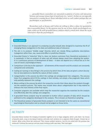 CHAPTER 21 GROUNDED THEORY 357
. . . grounded theory researchers are interested in patterns of action and interaction
between and among various types of social units (i.e., ‘actors’). So they are not especially
interested in creating theory about individual actors as such (unless perhaps they are
psychologists or psychiatrists).
(p. 81)
Researchers such as Strauss and Corbin are willing to allow a place for quantitative
data in grounded theory. So the question may be one of how closely psychological con-
cepts could ever fit with grounded theory analysis which is much more about the social
(interactive) than the psychological.
z Grounded theory is an approach to analysing (usually textual) data designed to maximise the fit of
emerging theory (categories) to the data and additional data of relevance.
z The aim is to produce ‘middle range’ theories which are closely fitting qualitative descriptions
(categories) rather than, say, cause-and-effect or predictive theories.
z Grounded theory is ‘inductive’ (that is, does not deduce outcomes from theoretical postulates). It
is systematic in that an analysis of some sort will almost always result from adopting the system.
It is a continuous process of development of ideas – it does not depend on a critical test as in the
case of classic psychological theory.
z Comparison is the key to the approach – all elements of the research and the analysis are constantly
compared and contrasted.
z Coding (or naming or describing) is the process by which lines of the data are given a short descrip-
tion (or descriptions) to identify the nature of their content.
z Categorisation is the process by which the codings are amalgamated into categories. The process
helps find categories which fit the codings in their entirety, not simply a few pragmatic ideas which
only partially represent the codings.
z Memo writing is the process by which the researcher records their ideas about the analysis through-
out the research process. The memo may include ideas about categorisation but it may extend to
embrace the main themes of the final report.
z Computer programs are available which help the researcher organise the materials for the analysis
and effectively alter the codings and categories.
z A grounded theory analysis may be extended to further critical samples of data which should be
pertinent to the categories developed in the analysis. This is known as theoretical sampling.
z The theoretical product of grounded theory analysis is not intended to be the same as conventional
psychological theorisation and so should not be judged on those terms.
Key points
ACTIVITY
Grounded theory involves the bringing of elements together to try to forge categories which unite them. So choose
a favourite poem, song or any textual material, and write each sentence on a separate sheet of paper. Choose two at
random. What unites these two sentences? Then choose another sentence. Can this be united with the previous two
sentences? Continue the exercise until you cease coming up with new ideas. Then start again.
M21_HOWI4994_03_SE_C21.QXD 10/11/10 15:05 Page 357
 