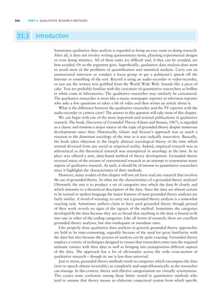 344 PART 4 QUALITATIVE RESEARCH METHODS
21.1 Introduction
Sometimes qualitative data analysis is regarded as being an easy route to doing research.
After all, it does not involve writing questionnaire items, planning experimental designs
or even doing statistics. All of these tasks are difficult and, if they can be avoided, are
best avoided. Or so the argument goes. Superficially, qualitative data analysis does seem
to avoid most of the problems of quantification and statistical analysis. Carry out an
unstructured interview or conduct a focus group or get a politician’s speech off the
Internet or something of the sort. Record it using an audio-recorder or video-recorder,
or just use the written text grabbed from the World Wide Web. Sounds like a piece of
cake. You are probably familiar with the caricature of quantitative researchers as boffins
in white coats in laboratories. The qualitative researcher may similarly be caricatured.
The qualitative researcher is more like a manic newspaper reporter or television reporter
who asks a few questions or takes a bit of video and then writes an article about it.
What is the difference between the qualitative researcher and the TV reporter with the
audio-recorder or camera crew? The answer to this question will take most of this chapter.
We can begin with one of the most important and seminal publications in qualitative
research. The book, Discovery of Grounded Theory (Glaser and Strauss, 1967), is regarded
as a classic and remains a major source on the topic of grounded theory despite numerous
developments since then. Historically, Glaser and Strauss’s approach was as much a
reaction to the dominant sociology of the time as it was radically innovative. Basically,
the book takes objection to the largely abstract sociological theory of the time which
seemed divorced from any social or empirical reality. Indeed, empirical research was as
atheoretical as the theoretical research was unempirical in sociology at the time. In its
place was offered a new, data-based method of theory development. Grounded theory
reversed many of the axioms of conventional research in an attempt to systematise many
aspects of qualitative research. As such, it should be of interest to quantitative researchers
since it highlights the characteristics of their methods.
However, many readers of this chapter will not yet have read any research that involves
the use of grounded theory. So what are the characteristics of a grounded theory analysis?
Ultimately the aim is to produce a set of categories into which the data fit closely and
which amounts to a theoretical description of the data. Since the data are almost certain
to be textual or spoken language the major features of most grounded theory analyses are
fairly similar. A word of warning: to carry out a grounded theory analysis is a somewhat
exacting task. Sometimes authors claim to have used grounded theory though perusal
of their work reveals no signs of the rigours of the method. Sometimes the categories
developed fit the data because they are so broad that anything in the data is bound to fit
into one or other of the coding categories. Like all forms of research, there are excellent
grounded theory analyses, but also inadequate or mundane ones.
Like properly done qualitative data analyses in general, grounded theory approaches
are held to be time-consuming, arguably because of the need for great familiarity with
the data but also because the process of analysis can be quite exacting. Grounded theory
employs a variety of techniques designed to ensure that researchers enter into the required
intimate contact with their data as well as bringing into juxtaposition different aspects
of the data. The approach has a lot of aficionados across the wide cross-section of
qualitative research – though its use is less than universal.
Just to stress, grounded theory methods result in categories which encompass the data
(text or speech almost invariably) as completely and unproblematically as the researcher
can manage. In this context, theory and effective categorisation are virtually synonymous.
This causes some confusion among those better versed in quantitative methods who
tend to assume that theory means an elaborate conjectural system from which specific
M21_HOWI4994_03_SE_C21.QXD 10/11/10 15:05 Page 344
 