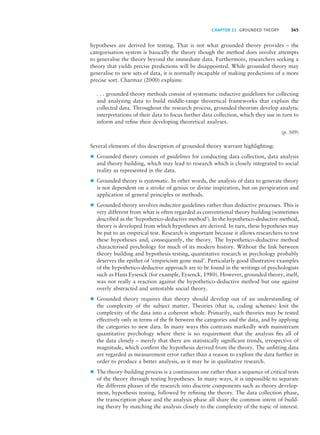 CHAPTER 21 GROUNDED THEORY 345
hypotheses are derived for testing. That is not what grounded theory provides – the
categorisation system is basically the theory though the method does involve attempts
to generalise the theory beyond the immediate data. Furthermore, researchers seeking a
theory that yields precise predictions will be disappointed. While grounded theory may
generalise to new sets of data, it is normally incapable of making predictions of a more
precise sort. Charmaz (2000) explains:
. . . grounded theory methods consist of systematic inductive guidelines for collecting
and analyzing data to build middle-range theoretical frameworks that explain the
collected data. Throughout the research process, grounded theorists develop analytic
interpretations of their data to focus further data collection, which they use in turn to
inform and refine their developing theoretical analyses.
(p. 509)
Several elements of this description of grounded theory warrant highlighting:
z Grounded theory consists of guidelines for conducting data collection, data analysis
and theory building, which may lead to research which is closely integrated to social
reality as represented in the data.
z Grounded theory is systematic. In other words, the analysis of data to generate theory
is not dependent on a stroke of genius or divine inspiration, but on perspiration and
application of general principles or methods.
z Grounded theory involves inductive guidelines rather than deductive processes. This is
very different from what is often regarded as conventional theory building (sometimes
described as the ‘hypothetico-deductive method’). In the hypothetico-deductive method,
theory is developed from which hypotheses are derived. In turn, these hypotheses may
be put to an empirical test. Research is important because it allows researchers to test
these hypotheses and, consequently, the theory. The hypothetico-deductive method
characterised psychology for much of its modern history. Without the link between
theory building and hypothesis testing, quantitative research in psychology probably
deserves the epithet of ‘empiricism gone mad’. Particularly good illustrative examples
of the hypothetico-deductive approach are to be found in the writings of psychologists
such as Hans Eysenck (for example, Eysenck, 1980). However, grounded theory, itself,
was not really a reaction against the hypothetico-deductive method but one against
overly abstracted and untestable social theory.
z Grounded theory requires that theory should develop out of an understanding of
the complexity of the subject matter. Theories (that is, coding schemes) knit the
complexity of the data into a coherent whole. Primarily, such theories may be tested
effectively only in terms of the fit between the categories and the data, and by applying
the categories to new data. In many ways this contrasts markedly with mainstream
quantitative psychology where there is no requirement that the analysis fits all of
the data closely – merely that there are statistically significant trends, irrespective of
magnitude, which confirm the hypothesis derived from the theory. The unfitting data
are regarded as measurement error rather than a reason to explore the data further in
order to produce a better analysis, as it may be in qualitative research.
z The theory-building process is a continuous one rather than a sequence of critical tests
of the theory through testing hypotheses. In many ways, it is impossible to separate
the different phases of the research into discrete components such as theory develop-
ment, hypothesis testing, followed by refining the theory. The data collection phase,
the transcription phase and the analysis phase all share the common intent of build-
ing theory by matching the analysis closely to the complexity of the topic of interest.
M21_HOWI4994_03_SE_C21.QXD 10/11/10 15:05 Page 345
 