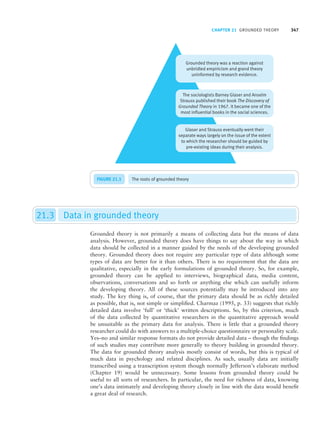 CHAPTER 21 GROUNDED THEORY 347
FIGURE 21.1 The roots of grounded theory
21.3 Data in grounded theory
Grounded theory is not primarily a means of collecting data but the means of data
analysis. However, grounded theory does have things to say about the way in which
data should be collected in a manner guided by the needs of the developing grounded
theory. Grounded theory does not require any particular type of data although some
types of data are better for it than others. There is no requirement that the data are
qualitative, especially in the early formulations of grounded theory. So, for example,
grounded theory can be applied to interviews, biographical data, media content,
observations, conversations and so forth or anything else which can usefully inform
the developing theory. All of these sources potentially may be introduced into any
study. The key thing is, of course, that the primary data should be as richly detailed
as possible, that is, not simple or simplified. Charmaz (1995, p. 33) suggests that richly
detailed data involve ‘full’ or ‘thick’ written descriptions. So, by this criterion, much
of the data collected by quantitative researchers in the quantitative approach would
be unsuitable as the primary data for analysis. There is little that a grounded theory
researcher could do with answers to a multiple-choice questionnaire or personality scale.
Yes–no and similar response formats do not provide detailed data – though the findings
of such studies may contribute more generally to theory building in grounded theory.
The data for grounded theory analysis mostly consist of words, but this is typical of
much data in psychology and related disciplines. As such, usually data are initially
transcribed using a transcription system though normally Jefferson’s elaborate method
(Chapter 19) would be unnecessary. Some lessons from grounded theory could be
useful to all sorts of researchers. In particular, the need for richness of data, knowing
one’s data intimately and developing theory closely in line with the data would benefit
a great deal of research.
M21_HOWI4994_03_SE_C21.QXD 10/11/10 15:05 Page 347
 