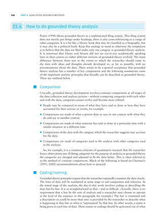 348 PART 4 QUALITATIVE RESEARCH METHODS
21.4 How to do grounded theory analysis
Potter (1998) likens grounded theory to a sophisticated filing system. This filing system
does not merely put things under headings, there is also cross-referencing to a range of
other categories. It is a bit like a library book that may be classified as a biography, but
it may also be a political book. Keep this analogy in mind as otherwise the temptation
is to believe that the data are filed under only one category in grounded theory analysis.
It is notorious that Glaser and Strauss did not see eye-to-eye academically speaking
later in their careers so rather different versions of grounded theory evolved. The main
difference between them was in the extent to which the researcher should come to
the data with ideas and thoughts already developed or, as far as possible, with no
preconceptions about the data. There seems to be a general acceptance that grounded
theory analysis has a number of key components and the following summarises some
of the important analytic principles that broadly can be described as grounded theory.
These are outlined below.
■ Comparison
Crucially, grounded theory development involves constant comparisons at all stages of
the data collection and analysis process – without comparing categories with each other
and with the data, categories cannot evolve and become more refined:
z People may be compared in terms of what they have said or done or how they have
accounted for their actions or events, for example.
z Comparisons are made of what a person does or says in one context with what they
do and say in another context.
z Comparisons are made of what someone has said or done at a particular time with a
similar situation at a different time.
z Comparisons of the data with the category which the researcher suggests may account
for the data.
z Comparisons are made of categories used in the analysis with other categories used
in the analysis.
So, for example, it is a common criticism of quantitative research that the researcher
forces observations into ill-fitting categories for the purpose of analysis; in grounded theory
the categories are changed and adjusted to fit the data better. This is often referred to
as the method of constant comparisons. Much of the following is based on Charmaz’s
(1995, 2000) recommendations about how to proceed.
■ Coding/naming
Grounded theory principles require that the researcher repeatedly examines the data closely.
The lines of data will be numbered at some stage to aid comparison and reference. In
the initial stage of the analysis, the day-to-day work involves coding or describing the
data line-by-line. It is as straightforward as that – and as difficult. (Actually, there is no
requirement that a line be the unit of analysis and a researcher may choose to operate
at the level of the sentence or the paragraph, for example.) The line is examined and
a description (it could be more than one) is provided by the researcher to describe what
is happening in that line or what is ‘represented’ by that line. In other words, a name is
being given to each line of data. These names or codings should be generated out of what
M21_HOWI4994_03_SE_C21.QXD 10/11/10 15:05 Page 348
 
