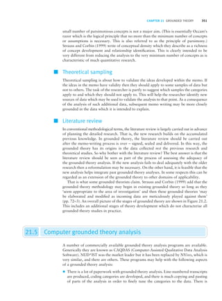 CHAPTER 21 GROUNDED THEORY 351
small number of parsimonious concepts is not a major aim. (This is essentially Occam’s
razor which is the logical principle that no more than the minimum number of concepts
or assumptions is necessary. This is also referred to as the principle of parsimony.)
Strauss and Corbin (1999) write of conceptual density which they describe as a richness
of concept development and relationship identification. This is clearly intended to be
very different from reducing the analysis to the very minimum number of concepts as is
characteristic of much quantitative research.
■ Theoretical sampling
Theoretical sampling is about how to validate the ideas developed within the memo. If
the ideas in the memo have validity then they should apply to some samples of data but
not to others. The task of the researcher is partly to suggest which samples the categories
apply to and which they should not apply to. This will help the researcher identify new
sources of data which may be used to validate the analysis to that point. As a consequence
of the analysis of such additional data, subsequent memo writing may be more closely
grounded in the data which it is intended to explain.
■ Literature review
In conventional methodological terms, the literature review is largely carried out in advance
of planning the detailed research. That is, the new research builds on the accumulated
previous knowledge. In grounded theory, the literature review should be carried out
after the memo-writing process is over – signed, sealed and delivered. In this way, the
grounded theory has its origins in the data collected not the previous research and
theoretical studies. So why bother with the literature review? The best answer is that the
literature review should be seen as part of the process of assessing the adequacy of
the grounded theory analysis. If the new analysis fails to deal adequately with the older
research then a reformulation may be necessary. On the other hand, it is feasible that the
new analysis helps integrate past grounded theory analyses. In some respects this can be
regarded as an extension of the grounded theory to other domains of applicability.
That is what some grounded theorists claim. Strauss and Corbin (1999) add that the
grounded theory methodology may begin in existing grounded theory so long as they
‘seem appropriate to the area of investigation’ and then these grounded theories ‘may
be elaborated and modified as incoming data are meticulously played against them’
(pp. 72–3). An overall picture of the stages of grounded theory are shown in Figure 21.2.
This includes an additional stages of theory development which do not characterise all
grounded theory studies in practice.
21.5 Computer grounded theory analysis
A number of commercially available grounded theory analysis programs are available.
Generically they are known as CAQDAS (Computer-Assisted Qualitative Data Analysis
Software). NUD*IST was the market leader but it has been replaced by NVivo, which is
very similar, and there are others. These programs may help with the following aspects
of a grounded theory analysis:
z There is a lot of paperwork with grounded theory analysis. Line-numbered transcripts
are produced, coding categories are developed, and there is much copying and pasting
of parts of the analysis in order to finely tune the categories to the data. There is
M21_HOWI4994_03_SE_C21.QXD 10/11/10 15:05 Page 351
 
