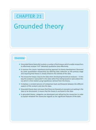 Grounded theory
Overview
CHAPTER 21
z Grounded theory basically involves a number of techniques which enable researchers
to effectively analyse ‘rich’ (detailed) qualitative data effectively.
z It reverses the classic hypothesis-testing approach to theory development (favoured
by some quantitative researchers) by defining data collection as the primary stage
and requiring that theory is closely linked to the entirety of the data.
z The researcher keeps close to the data when developing theoretical analyses – in this
way the analysis is ‘grounded’ in the data rather than being based on speculative the-
ory which is then tested using hypotheses derived from the theory.
z It employs a constant process of comparison back and forwards between the different
aspects of the analysis and also the data.
z Grounded theory does not mean that there are theoretical concepts just waiting in the
data to be discovered. It means that the theory is anchored in the data.
z In grounded theory, categories are developed and refined by the researcher in order
to explain whatever the researcher regards as the significant features of the data.
M21_HOWI4994_03_SE_C21.QXD 10/11/10 15:05 Page 343
 