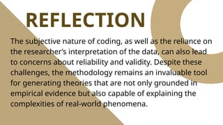 REFLECTION
The subjective nature of coding, as well as the reliance on
the researcher’s interpretation of the data, can also lead
to concerns about reliability and validity. Despite these
challenges, the methodology remains an invaluable tool
for generating theories that are not only grounded in
empirical evidence but also capable of explaining the
complexities of real-world phenomena.
 