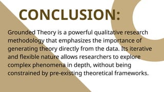 CONCLUSION:
Grounded Theory is a powerful qualitative research
methodology that emphasizes the importance of
generating theory directly from the data. Its iterative
and flexible nature allows researchers to explore
complex phenomena in depth, without being
constrained by pre-existing theoretical frameworks.
 