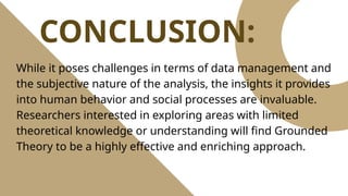 CONCLUSION:
While it poses challenges in terms of data management and
the subjective nature of the analysis, the insights it provides
into human behavior and social processes are invaluable.
Researchers interested in exploring areas with limited
theoretical knowledge or understanding will find Grounded
Theory to be a highly effective and enriching approach.
 