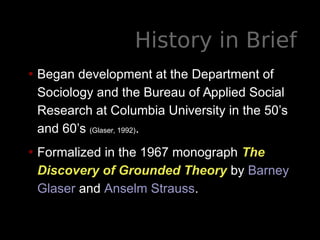 History in Brief
• Began development at the Department of
Sociology and the Bureau of Applied Social
Research at Columbia University in the 50’s
and 60’s (Glaser, 1992).
• Formalized in the 1967 monograph The
Discovery of Grounded Theory by Barney
Glaser and Anselm Strauss.
 