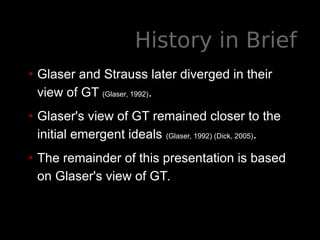 History in Brief
• Glaser and Strauss later diverged in their
view of GT (Glaser, 1992).
• Glaser's view of GT remained closer to the
initial emergent ideals (Glaser, 1992) (Dick, 2005).
• The remainder of this presentation is based
on Glaser's view of GT.
 