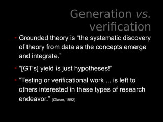 Generation vs.
verification
• Grounded theory is “the systematic discovery
of theory from data as the concepts emerge
and integrate.”
• “[GT's] yield is just hypotheses!”
• “Testing or verificational work ... is left to
others interested in these types of research
endeavor.” (Glaser, 1992)
 