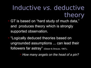 Inductive vs. deductive
theory
• GT is based on “hard study of much data,”
and produces theory which is strongly
supported observation.
• “Logically deduced theories based on
ungrounded assumptions ... can lead their
followers far astray” (Glaser & Strauss, 1967).
• How many angels on the head of a pin?
 