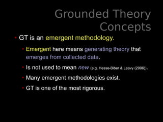 Grounded Theory
Concepts
• GT is an emergent methodology.
• Emergent here means generating theory that
emerges from collected data.
• Is not used to mean new (e.g. Hesse-Biber & Leavy (2006)).
• Many emergent methodologies exist.
• GT is one of the most rigorous.
 
