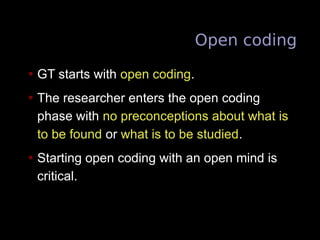 Open coding
• GT starts with open coding.
• The researcher enters the open coding
phase with no preconceptions about what is
to be found or what is to be studied.
• Starting open coding with an open mind is
critical.
 