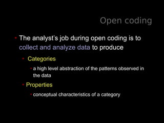 Open coding
• The analyst’s job during open coding is to
collect and analyze data to produce
• Categories
•a high level abstraction of the patterns observed in
the data
• Properties
•conceptual characteristics of a category
 