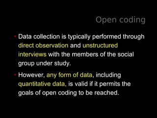 Open coding
• Data collection is typically performed through
direct observation and unstructured
interviews with the members of the social
group under study.
• However, any form of data, including
quantitative data, is valid if it permits the
goals of open coding to be reached.
 