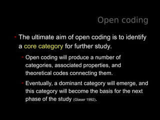 Open coding
• The ultimate aim of open coding is to identify
a core category for further study.
• Open coding will produce a number of
categories, associated properties, and
theoretical codes connecting them.
• Eventually, a dominant category will emerge, and
this category will become the basis for the next
phase of the study (Glaser 1992).
 