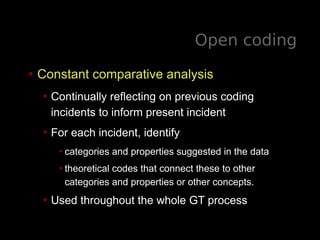 Open coding
• Constant comparative analysis
• Continually reflecting on previous coding
incidents to inform present incident
• For each incident, identify
•categories and properties suggested in the data
•theoretical codes that connect these to other
categories and properties or other concepts.
• Used throughout the whole GT process
 