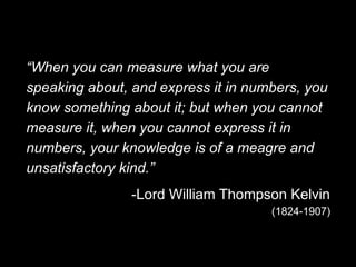 “When you can measure what you are
speaking about, and express it in numbers, you
know something about it; but when you cannot
measure it, when you cannot express it in
numbers, your knowledge is of a meagre and
unsatisfactory kind.”
-Lord William Thompson Kelvin
(1824-1907)
 