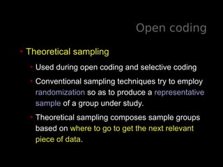 Open coding
• Theoretical sampling
• Used during open coding and selective coding
• Conventional sampling techniques try to employ
randomization so as to produce a representative
sample of a group under study.
• Theoretical sampling composes sample groups
based on where to go to get the next relevant
piece of data.
 