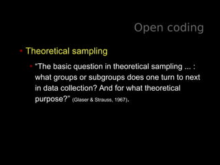 Open coding
• Theoretical sampling
• “The basic question in theoretical sampling ... :
what groups or subgroups does one turn to next
in data collection? And for what theoretical
purpose?” (Glaser & Strauss, 1967).
 