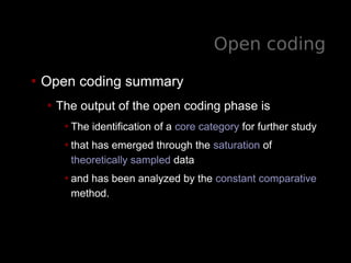 Open coding
• Open coding summary
• The output of the open coding phase is
•The identification of a core category for further study
•that has emerged through the saturation of
theoretically sampled data
•and has been analyzed by the constant comparative
method.
 