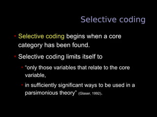 Selective coding
• Selective coding begins when a core
category has been found.
• Selective coding limits itself to
• “only those variables that relate to the core
variable,
• in sufficiently significant ways to be used in a
parsimonious theory” (Glaser, 1992).
 