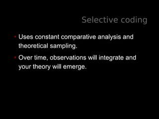 Selective coding
• Uses constant comparative analysis and
theoretical sampling.
• Over time, observations will integrate and
your theory will emerge.
 